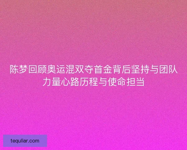 陈梦回顾奥运混双夺首金背后坚持与团队力量心路历程与使命担当