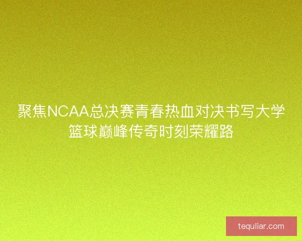 聚焦NCAA总决赛青春热血对决书写大学篮球巅峰传奇时刻荣耀路