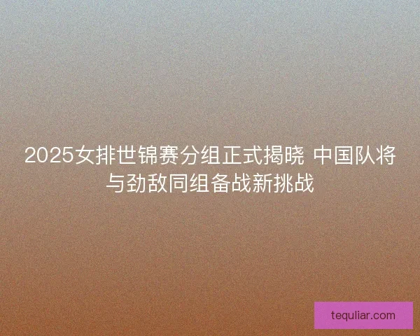 2025女排世锦赛分组正式揭晓 中国队将与劲敌同组备战新挑战