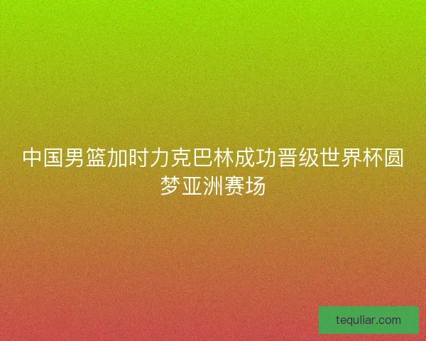 中国男篮加时力克巴林成功晋级世界杯圆梦亚洲赛场