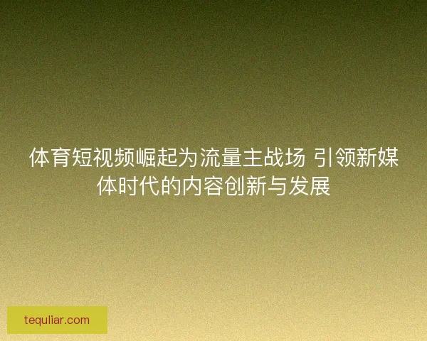 体育短视频崛起为流量主战场 引领新媒体时代的内容创新与发展