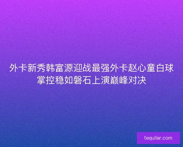 外卡新秀韩富源迎战最强外卡赵心童白球掌控稳如磐石上演巅峰对决