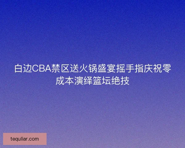 白边CBA禁区送火锅盛宴摇手指庆祝零成本演绎篮坛绝技