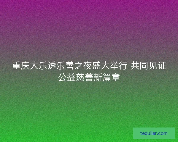 重庆大乐透乐善之夜盛大举行 共同见证公益慈善新篇章
