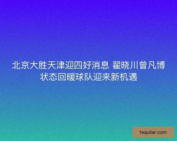 北京大胜天津迎四好消息 翟晓川曾凡博状态回暖球队迎来新机遇