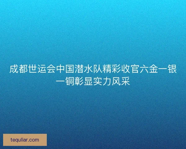 成都世运会中国潜水队精彩收官六金一银一铜彰显实力风采