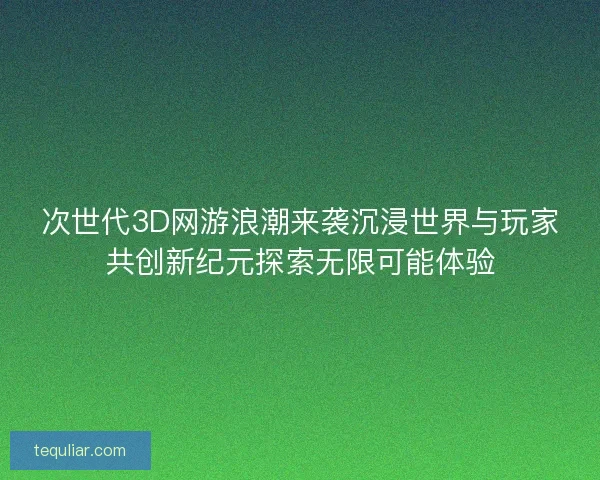 次世代3D网游浪潮来袭沉浸世界与玩家共创新纪元探索无限可能体验