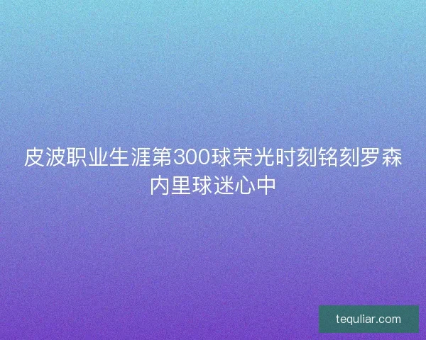 皮波职业生涯第300球荣光时刻铭刻罗森内里球迷心中