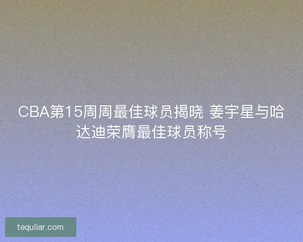 CBA第15周周最佳球员揭晓 姜宇星与哈达迪荣膺最佳球员称号
