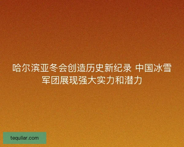哈尔滨亚冬会创造历史新纪录 中国冰雪军团展现强大实力和潜力