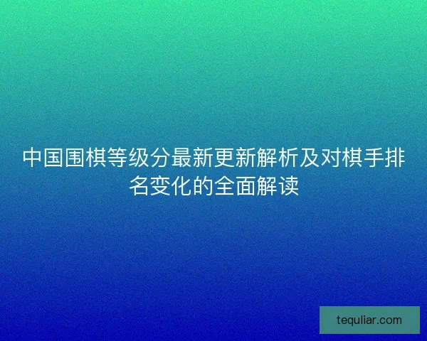 中国围棋等级分最新更新解析及对棋手排名变化的全面解读