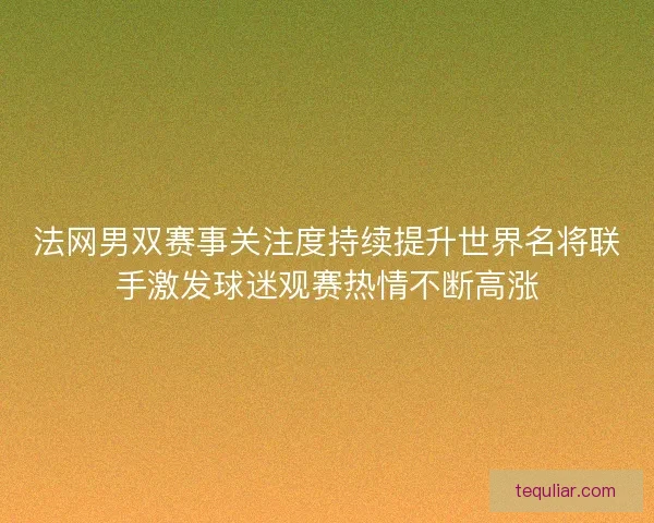 法网男双赛事关注度持续提升世界名将联手激发球迷观赛热情不断高涨
