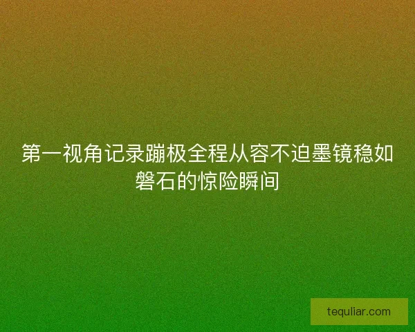 第一视角记录蹦极全程从容不迫墨镜稳如磐石的惊险瞬间