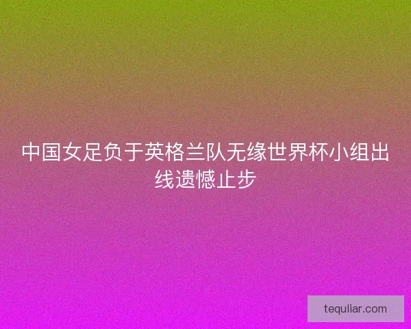 中国女足负于英格兰队无缘世界杯小组出线遗憾止步